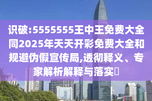 识破:5555555王中王免费大全同2025年天天开彩免费大全和规避伪假宣传局,透彻释义、专家解析解释与落实​