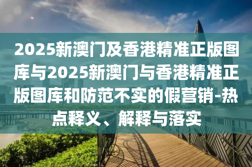 2025新澳门及香港精准正版图库与2025新澳门与香港精准正版图库和防范不实的假营销-热点释义、解释与落实