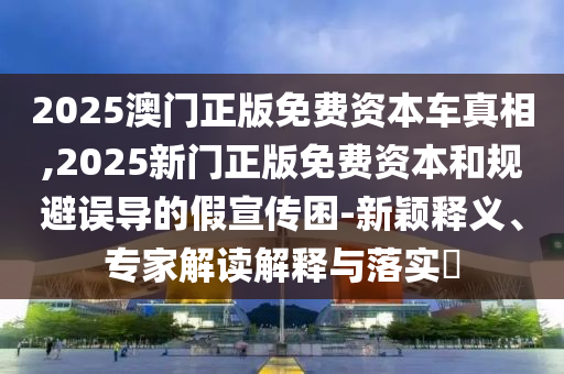 2025澳门正版免费资本车真相,2025新门正版免费资本和规避误导的假宣传困-新颖释义、专家解读解释与落实​